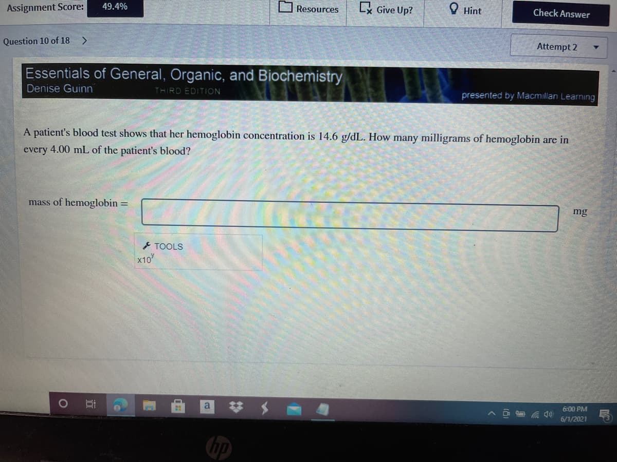 Assignment Score:
49.4%
Lx Give Up?
O Hint
Resources
Check Answer
Question 10 of 18
<.
Attempt 2
Essentials of General, Organic, and Biochemistry
Denise Guinn
THIRD EDITION
presented by Macmillan Learning
A patient's blood test shows that her hemoglobin concentration is 14.6 g/dL. How many milligrams of hemoglobin are in
every 4.00 mL of the patient's blood?
mass of hemoglobin =
mg
* TOOLS
x10
a
6:00 PM
6/1/2021
hp
近
