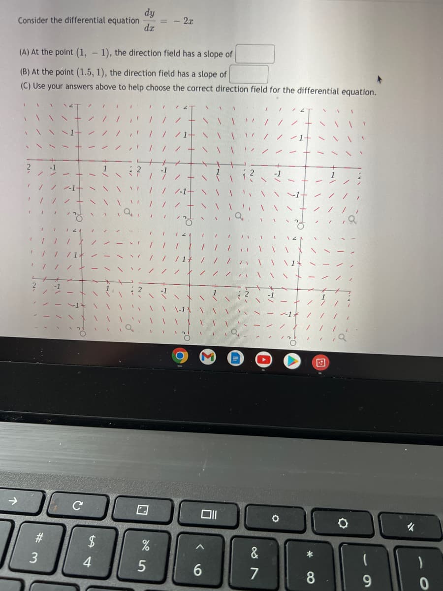 Consider the differential equation = -2.r
dy
dx
(A) At the point (1, -1), the direction field has a slope of
(B) At the point (1.5, 1), the direction field has a slope of
(C) Use your answers above to help choose the correct direction field for the differential equation.
/
/ 1
1
N 1
1
//
/
1
"
/ /-1-
1
/
1/
12
I
11
1
"
3
7
7 1
1 1
с
$
4
1
1
%
5
C
\\\
1
A
011
^
6
&
7
O
*
8
9
✓