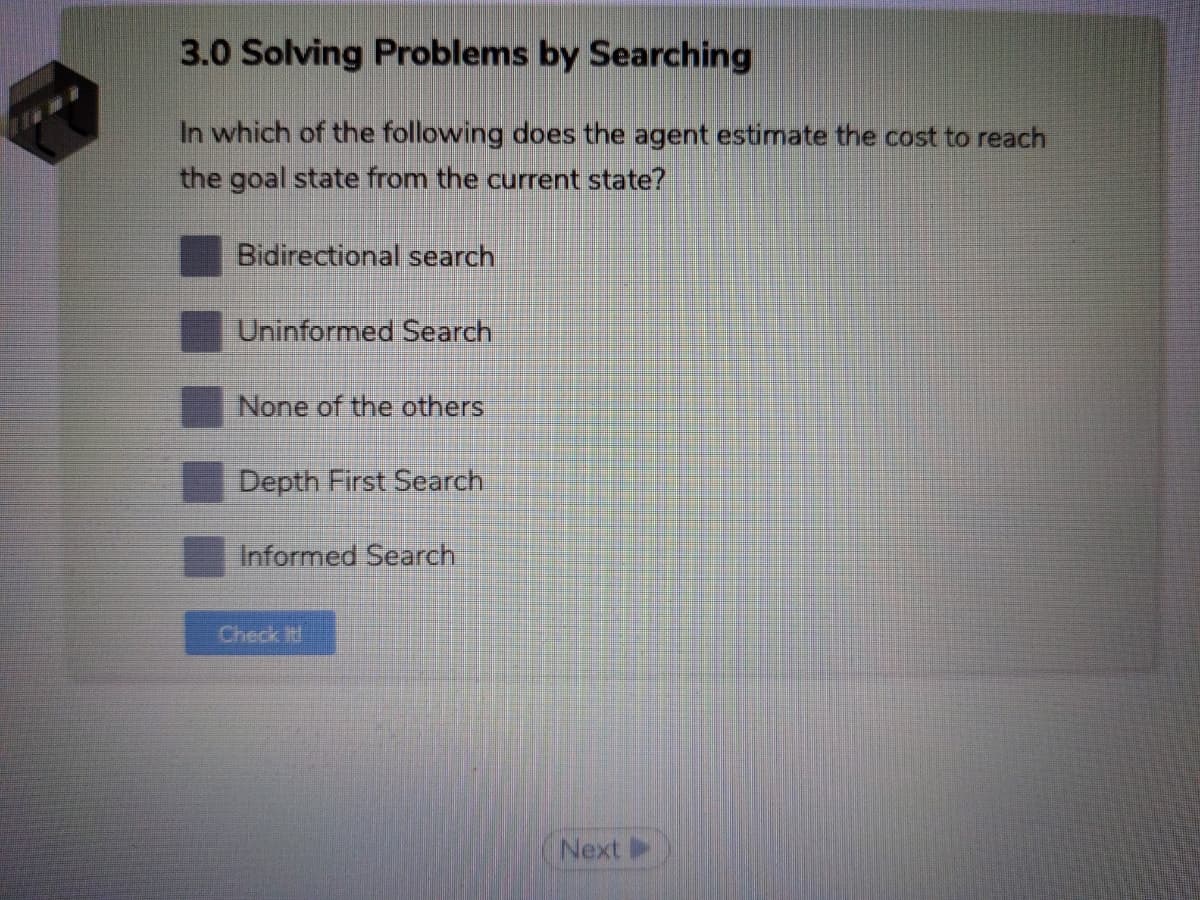 3.0 Solving Problems by Searching
In which of the following does the agent estimate the cost to reach
the goal state from the current state?
Bidirectional search
Uninformed Search
None of the others
Depth First Search
Informed Search
Check t
Next
