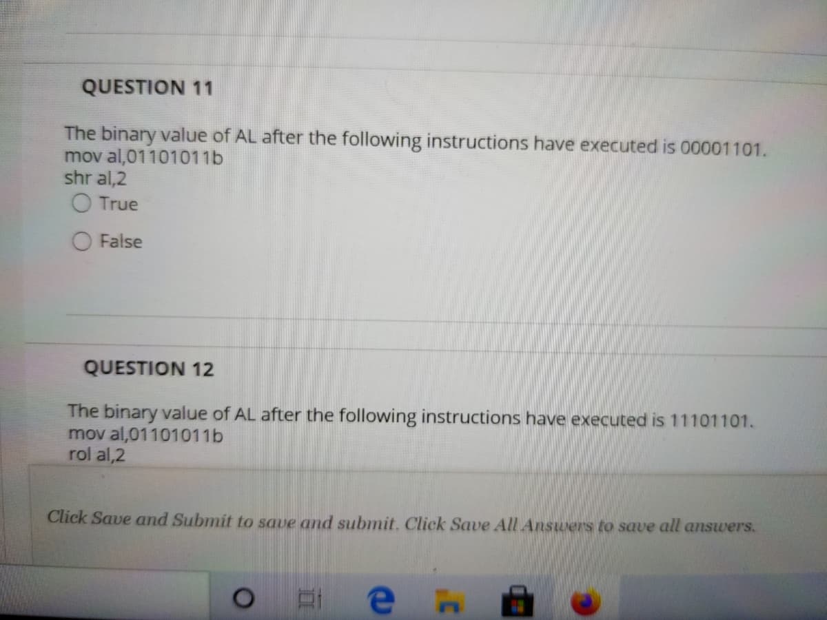 QUESTION 11
The binary value of AL after the following instructions have executed is 00001101.
mov al,01101011b
shr al,2
O True
False
QUESTION 12
The binary value of AL after the following instructions have executed is 11101101.
mov al,01101011b
rol al,2
Click Save and Submit to save and submit. Click Save All Answers to save all answers.
