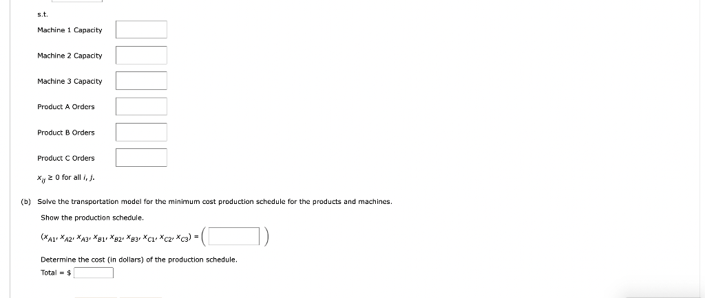 s.t
Machine 1 Capacity
Machine 2 Capacity
Machine 3 Capacity
Product A Orders
Product B Orders
Product C Orders
x 20 for all i, j.
(b) Solve the transportation model for the minimum cost production schedule for the products and machines.
Show the production schedule.
(XA1 XA2 XA3 XB1r XB2 XB3 XC1 XC2 XC3) =
Determine the cost (in dollars) the production schedule.
Total = $