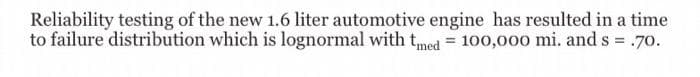 Reliability testing of the new 1.6 liter automotive engine has resulted in a time
to failure distribution which is lognormal with tmed = 100,000 mi. and s = .70.
