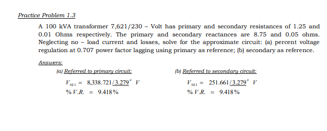 Practice Problem 1.3
A 100 kVA transformer 7,621/230 - Volt has primary and secondary resistances of 1.25 and
0.01 Ohms respectively. The primary and secondary reactances are 8.75 and 0.05 ohms.
Neglecting no - load current and losses, solve for the approximate circuit: (a) percent voltage
regulation at 0.707 power factor lagging using primary as reference; (b) secondary as reference.
Answers:
(a) Referred to primary circuit:
V NI = 8,338.721/3.279* V
(b) Referred to secondary circuit:
V NI = 251.661/3.279° V
% V.R. = 9.418%
% V.R. = 9.418%
