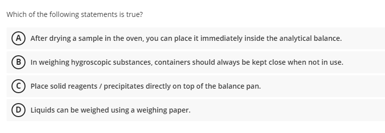 Which of the following statements is true?
(A) After drying a sample in the oven, you can place it immediately inside the analytical balance.
(B In weighing hygroscopic substances, containers should always be kept close when not in use.
Place solid reagents / precipitates directly on top of the balance pan.
(D Liquids can be weighed using a weighing paper.
