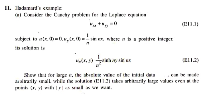 11. Hadamard's example:
(a) Consider the Cauchy problem for the Laplace equation
I" +u, =0
(El1.1)
subject to u(x, 0) = 0, u, (x, 0) = - sin nx, where n is a positive integer.
its solution is
sin
-sinh ny sin nx
и, (х. у)
(El1.2)
Show that for large n, the absolute value of the initial data
aroitrarily small, while the solution (EI1.2) takes arbitrarily large values even at the
points (x, y) with y| as small as we want.
can be made
