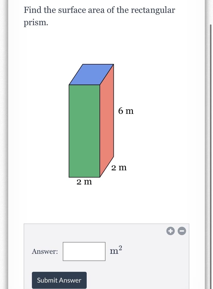 ### Calculating the Surface Area of a Rectangular Prism

**Question:**
Find the surface area of the rectangular prism.

![Rectangular Prism Dimensions](example_image_link)
- **Dimensions:**
  - Width: 2 meters
  - Height: 6 meters
  - Depth: 2 meters

[Insert Text Box Here]
- **Answer:** [ __ ] m²
[Submit Answer Button]

**Explanation of the Diagram:**
The image shows a three-dimensional rectangular prism with the following dimensions:
- **Width:** 2 meters (as shown on the front face and extending along the horizontal base)
- **Height:** 6 meters (as shown on the vertical edge)
- **Depth:** 2 meters (shown along the side)

To find the surface area of the rectangular prism, we need to calculate the area of all six faces and sum them up:

The formula to find the surface area (SA) of a rectangular prism is:
\[ \text{SA} = 2lw + 2lh + 2wh \]
where:
- \( l \) = length (depth) = 2 meters
- \( w \) = width = 2 meters
- \( h \) = height = 6 meters

Thus,
\[ \text{SA} = 2(2 \times 2) + 2(2 \times 6) + 2(2 \times 6) \]
\[ \text{SA} = 2(4) + 2(12) + 2(12) \]
\[ \text{SA} = 8 + 24 + 24 \]
\[ \text{SA} = 56 \text{ m}^2 \]

Enter the surface area in the box provided and submit your answer.