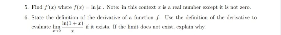 5. Find f'(x) where f(x) = ln |r|. Note: in this context r is a real number except it is not zero.
6. State the definition of the derivative of a function f. Use the definition of the derivative to
In(1+x)
evaluate lim
if it exists. If the limit does not exist, explain why.
0
