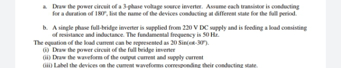 a. Draw the power circuit of a 3-phase voltage source inverter. Assume each transistor is conducting
for a duration of 180", list the name of the devices conducting at different state for the full period.
b. A single phase full-bridge inverter is supplied from 220 V DC supply and is feeding a load consisting
of resistance and inductance. The fundamental frequency is 50 Hz.
The equation of the load current can be represented as 20 Sin(ot-30").
(i) Draw the power circuit of the full bridge inverter
(ii) Draw the waveform of the output current and supply current
(ii) Label the devices on the current waveforms corresponding their conducting state.
