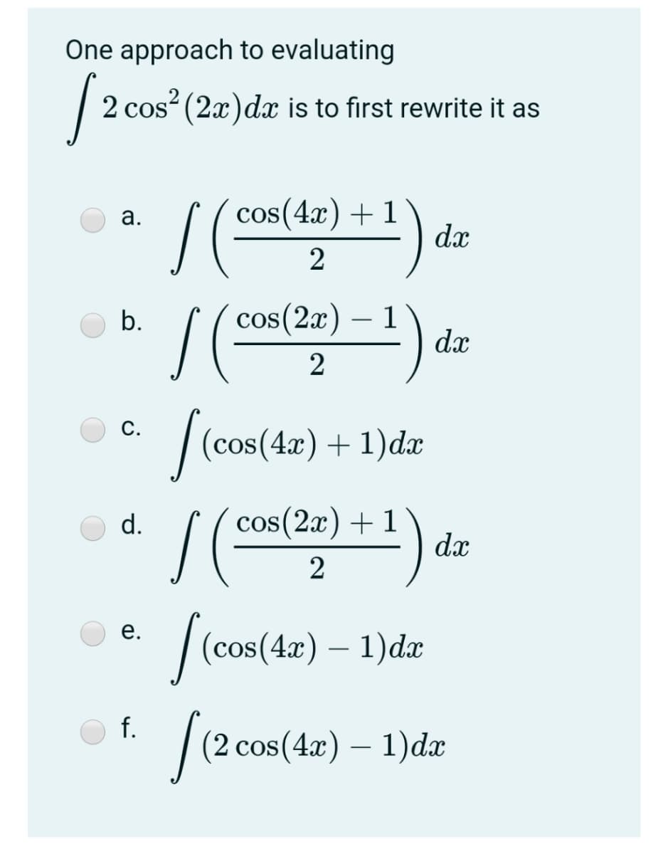 One approach to evaluating
S20
2 cos? (2x)dx is to first rewrite it as
cos(4x) + 1
dx
а.
cos(2x)
1
dx
b.
2
|(cos(42) + 1)dæ
С.
cos(2x) + 1
dx
d.
| (cos (4) – 1)dr
е.
f.
(2 cos(4x) – 1)dx
