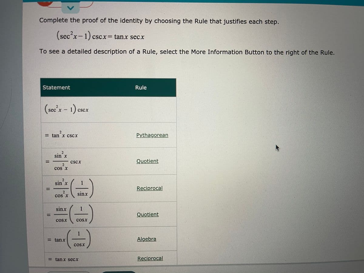 Complete the proof of the identity by choosing the Rule that justifies each step.
(secx-1) cscx= tanx secx
To see a detailed description of a Rule, select the More Information Button to the right of the Rule.
Statement
Rule
(seco'x - 1) escx
CScx
= tan x CSCX
Pythagorean
sin'x
cscx
Quotient
COS X
sin x
1
Reciprocal
sinx
COS X
sinx
1
Quotient
CoSx
COSX
= tanx
Algebra
COSX
= tanx Secx
Reciprocal
