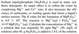 Sodium tripolyphosphate (Na,P,O10) is used in many syn-
thetic detergents. Its major effect is to soften the water by
complexing Mg?+ and Ca+ ions. It also increases the effi-
ciency of surfactants, or wetting agents that lower a liquid's
surface tension. The K value for the formation of MgP,O,
is 4.0 x 10%. The reaction is Mg*(aq) + P,O,, (aq)
= MgP,O1, (aq). Calculate the concentration of Mg* in
a solution that was originally 50. ppm Mg?+ (50. mg/L of
solution) after 40. g Na,P,O10 is added to 1.0L of the solution.
