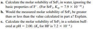 a. Calculate the molar solubility of SrF, in water, ignoring the
basic properties of F. (For SrF,, Kg = 7.9 x 10-10.)
b. Would the measured molar solubility of SrF, be greater
than or less than the value calculated in part a? Explain.
c. Calculate the molar solubility of SrF, in a solution buff-
ered at pH = 2.00. (K, for HF is 7.2 x 10-4)
