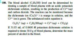 100. The blood alcohol (CH,OH) level can be determined by
titrating a sample of blood plasma with an acidic potassium
dichromate solution, resulting in the production of Cr"(aq)
and carbon dioxide. The reaction can be monitored because
the dichromate ion (Cr07-) is orange in solution, and the
Crt ion is green. The unbalanced redox equation is
Cr,0,7-(ag) + CH,OH(ag) → Cr" (aq) + Co,g)
If 31.05 ml. of 0.0600 M potassium dichromate solution is
required to titrate 30.0 g of blood plasma, determine the mass
percent of alcohol in the blood.
