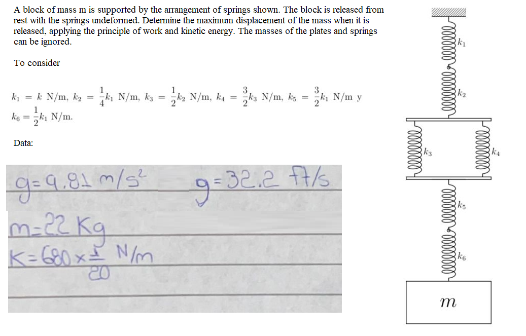 A block of mass m is supported by the arrangement of springs shown. The block is released from
rest with the springs undeformed. Determine the maximum displacement of the mass when it is
released, applying the principle of work and kinetic energy. The masses of the plates and springs
can be ignored.
k1
To consider
ki = k N/m, k2 = N/m, kg = k2 N/m, k4 = ks N/m, ks = ki N/m y
ko = ki N/m.
Data:
g=9.81 m/s²
9:32.27/6
k5
N/m
%3D
m
