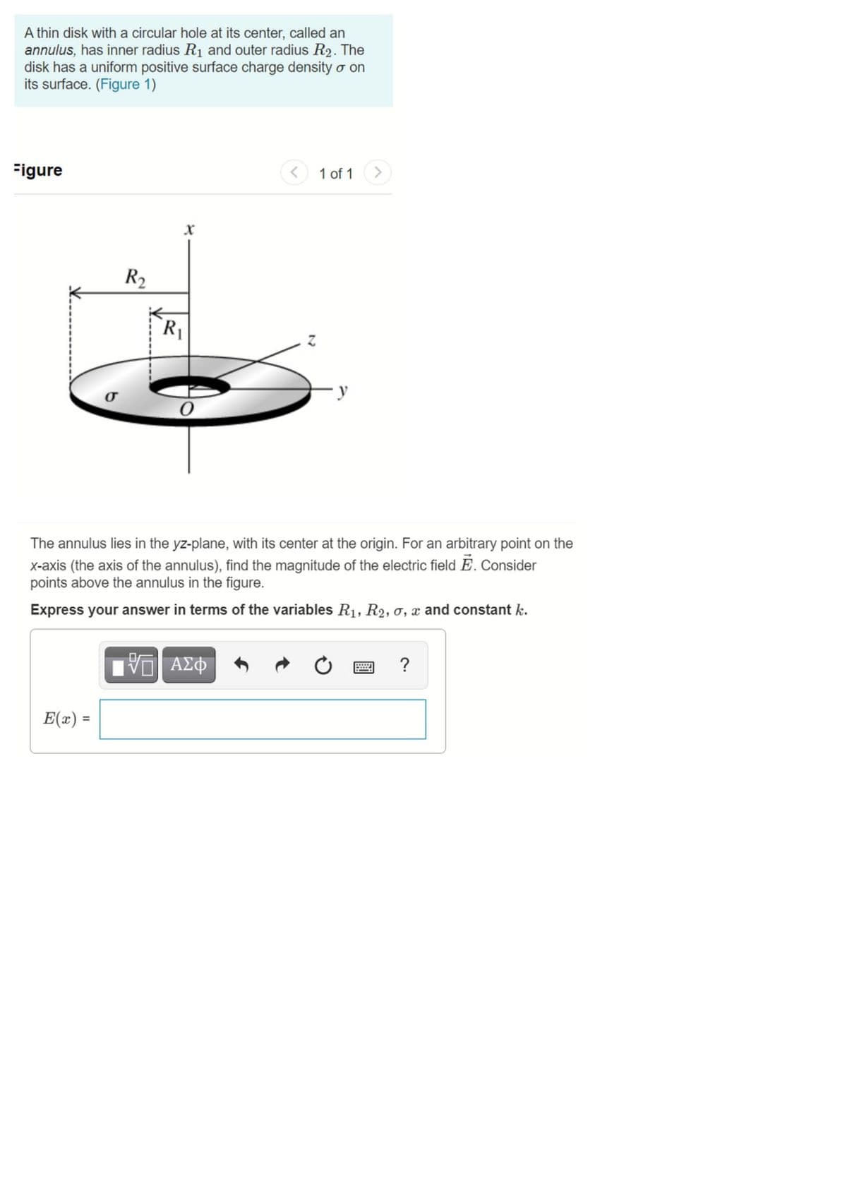 A thin disk with a circular hole at its center, called an
annulus, has inner radius R1 and outer radius R2. The
disk has a uniform positive surface charge density o on
its surface. (Figure 1)
Figure
1 of 1 >
R2
R1
σ
The annulus lies in the yz-plane, with its center at the origin. For an arbitrary point on the
x-axis (the axis of the annulus), find the magnitude of the electric field Ē. Consider
points above the annulus in the figure.
Express your answer in terms of the variables R1, R2, o, x and constant k.
?
E(x) =
