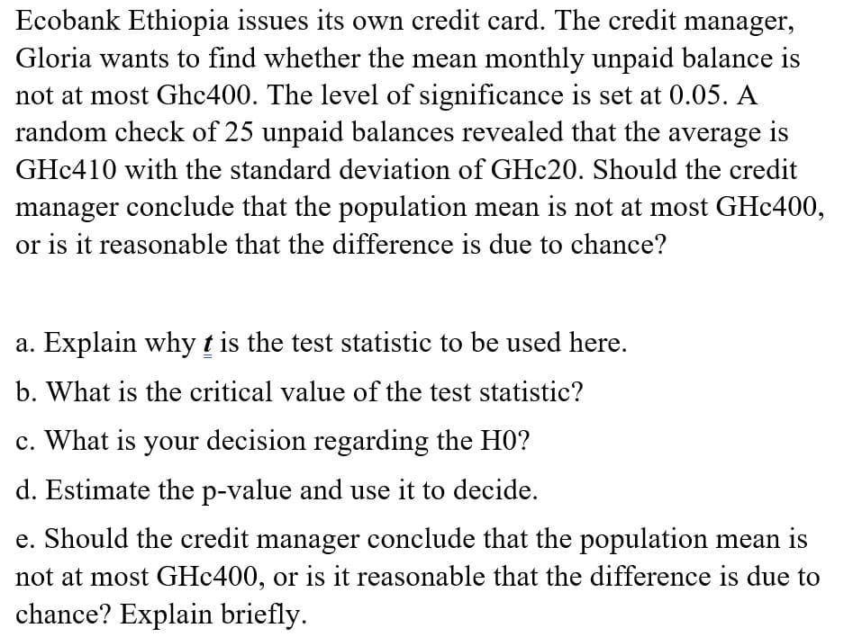 Ecobank Ethiopia issues its own credit card. The credit manager,
Gloria wants to find whether the mean monthly unpaid balance is
not at most Ghc400. The level of significance is set at 0.05. A
random check of 25 unpaid balances revealed that the average is
GHC410 with the standard deviation of GHC20. Should the credit
manager conclude that the population mean is not at most GH¢400,
or is it reasonable that the difference is due to chance?
a. Explain why t is the test statistic to be used here.
b. What is the critical value of the test statistic?
c. What is your decision regarding the H0?
d. Estimate the p-value and use it to decide.
e. Should the credit manager conclude that the population mean is
not at most GHc400, or is it reasonable that the difference is due to
chance? Explain briefly.
