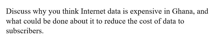 Discuss why you think Internet data is expensive in Ghana, and
what could be done about it to reduce the cost of data to
subscribers.
