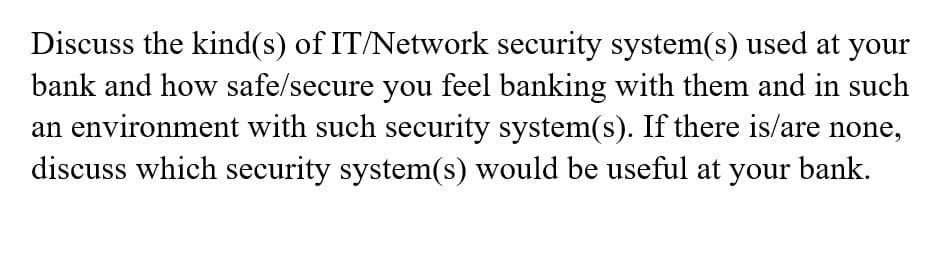 Discuss the kind(s) of IT/Network security system(s) used at your
bank and how safe/secure you feel banking with them and in such
an environment with such security system(s). If there is/are none,
discuss which security system(s) would be useful at your bank.
