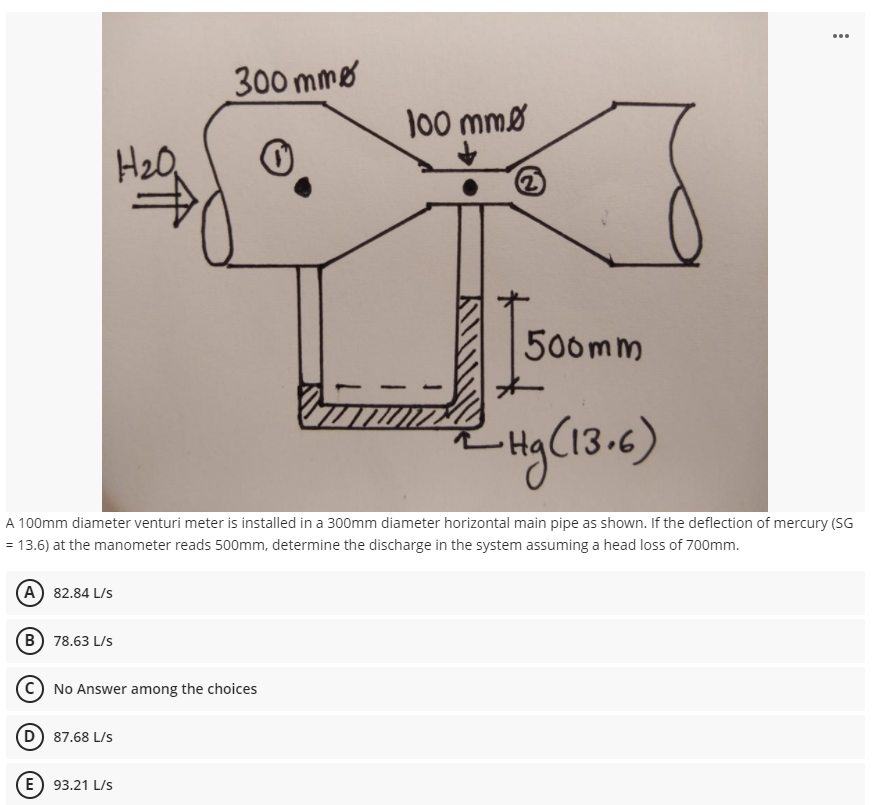 300 mme
100 mmø
H20,
2)
500mm
A 100mm diameter venturi meter is installed in a 300mm diameter horizontal main pipe as shown. If the deflection of mercury (SG
= 13.6) at the manometer reads 500mm, determine the discharge in the system assuming a head loss of 700mm.
(A) 82.84 L/S
(B) 78.63 L/s
No Answer among the choices
(D) 87.68 L/s
(E) 93.21 L/s
