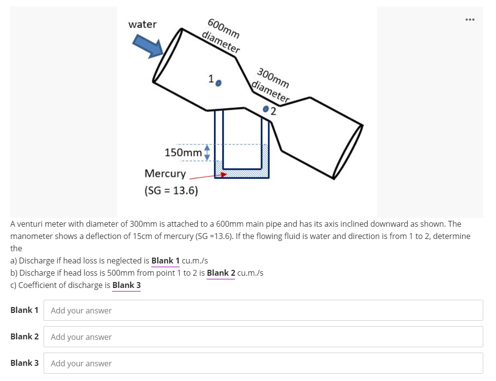 600mm
water
diameter
300mm
diameter
150mm
Mercury
(SG = 13.6)
%3D
A venturi meter with diameter of 300mm is attached to a 600mm main pipe and has its axis inclined downward as shown. The
manometer shows a deflection of 15cm of mercury (SG =13.6). If the flowing fluid is water and direction is from 1 to 2, determine
the
a) Discharge if head loss is neglected is Blank 1 cu.m./s
b) Discharge if head loss is 500mm from point 1 to 2 is Blank 2 cu.m./s
c) Coefficient of discharge is Blank 3
Blank 1
Add your answer
Blank 2
Add your answer
Blank 3
Add your answer
