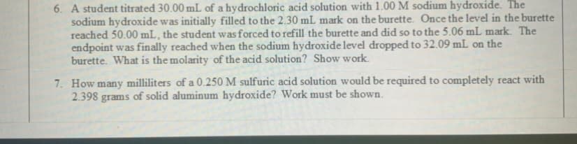 6. A student titrated 30.00 mL of a hydrochloric acid solution with 1.00 M sodium hydroxide. The
sodium hydroxide was initially filled to the 2.30 mL mark on the burette. Once the level in the burette
reached 50.00 mL, the student wasforced to refill the burette and did so to the 5.06 mL mark. The
endpoint was finally reached when the sodium hydroxide level dropped to 32.09 mL on the
burette. What is the molarity of the acid solution? Show work.
7. How many milliliters of a 0.250 M sulfuric acid solution would be required to completely react with
2.398 grams of solid aluminum hydroxide? Work must be shown.
