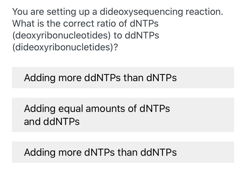 You are setting up a dideoxysequencing reaction.
What is the correct ratio of dNTPS
(deoxyribonucleotides) to ddNTPS
(dideoxyribonucletides)?
