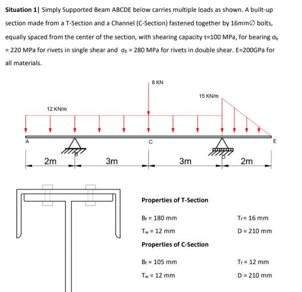 Situation 1| Simply Supported Beam ABCDE below carries multiple loads as shown. A built-up
section made from a T-Section and a Channel (C-Section) fastened together by 16mmØ bolts,
equally spaced from the center of the section, with shearing capacity t=100 MPa, for bearing o,
= 220 MPa for rivets in single shear and ob = 280 MPa for rivets in double shear. E=200GPA for
all materials.
8 KN
15 KN/m
12 KN/m
2m
3m
3m
2m
Properties of T-Section
Br = 180 mm
T= 16 mm
Tw = 12 mm
D = 210 mm
Properties of C-Section
Br = 105 mm
Tr = 12 mm
Tw = 12 mm
D = 210 mm
