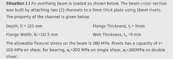 Situation 1| An overhang beam is loaded as shown below. The beam cross-section
was butlt by attaching two (2) channels to a 9mm thick plate using 16mm rivets.
The property of the channel is given below:
Depth, D = 225 mm
Flange Thickness, t= 9mm
Flange Width, B, -112.5 mm
Web Thickness, t. -9 mm
The allowable flexural stress on the beam is 180 MPa. Rivets has a capacity of t=
100 MPa on shear, for bearing, o,-200 MPa on single shear, a, =260MPa on double
shear.
