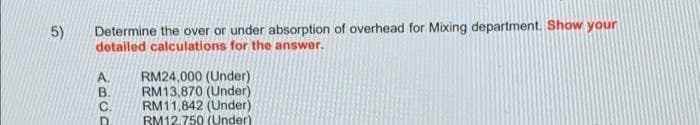 5)
Determine the over or under absorption of overhead for Mixing department. Show your
detailed calculations for the answer.
RM24,000 (Under)
RM13,870 (Under)
RM11,842 (Under)
RM12.750 (Under)
ABCD