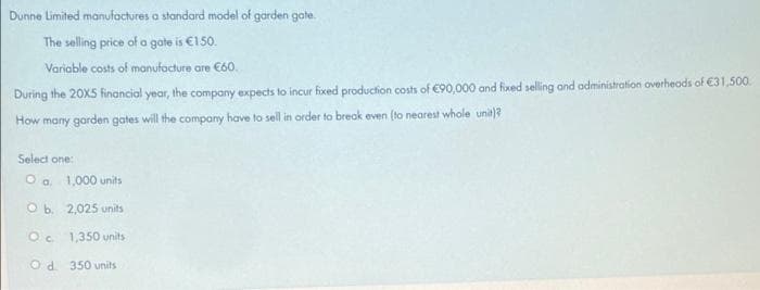 Dunne Limited manufactures a standard model of garden gate.
The selling price of a gote is €150.
Variable costs of manufacture are C60.
During the 20X5 financial year, the company expects to incur fixed production costs of €90,000 and fixed selling and administration overheads of €31,500.
How many garden gates will the company have to sell in order to break even (to nearest whole unit)?
Select one:
O o. 1,000 units
O b. 2,025 units
O. 1,350 units
Od. 350 units
