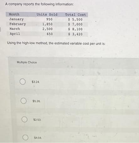 A company reports the following information:
Month
Units Sold
Total Cost
$ 5,500
$ 7,000
$ 8,100
$ 3,420
January
February
950
1,850
March
2,500
April
650
Using the high-low method, the estimated variable cost per unit is:
Multiple Cholce
$3.24.
O $5.26.
$2.53,
$4.04.
