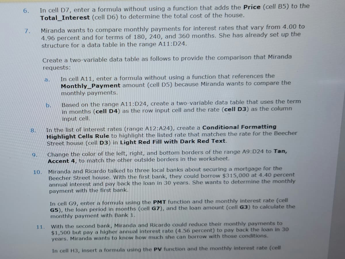 6.
7.
8.
9.
In cell D7, enter a formula without using a function that adds the Price (cell B5) to the
Total Interest (cell D6) to determine the total cost of the house.
Miranda wants to compare monthly payments for interest rates that vary from 4.00 to
4.96 percent and for terms of 180, 240, and 360 months. She has already set up the
structure for a data table in the range A11:D24.
10.
Create a two-variable data table as follows to provide the comparison that Miranda
requests:
a.
11.
b.
In cell A11, enter a formula without using a function that references the
Monthly Payment amount (cell D5) because Miranda wants to compare the
monthly payments.
Based on the range A11:D24, create a two-variable data table that uses the term
in months (cell D4) as the row input cell and the rate (cell D3) as the column
input cell.
In the list of interest rates (range A12:A24), create a Conditional Formatting
Highlight Cells Rule to highlight the listed rate that matches the rate for the
Street house (cell D3) in Light Red Fill with Dark Red Text.
cher
Change the color of the left, right, and bottom borders of the range A9:D24 to Tan,
Accent 4, to match the other outside borders in the worksheet.
Miranda and Ricardo talked to three local banks about securing a mortgage for the
Beecher Street house. With the first bank, they could borrow $315,000 at 4.40 percent
annual interest and pay back the loan in 30 years. She wants to determine the monthly
payment with the first bank.
In cell G9, enter a formula using the PMT function and the monthly interest rate (cell
G5), the loan period in months (cell G7), and the loan amount (cell G3) to calculate the
monthly payment with Bank 1.
With the second bank, Miranda and Ricardo could reduce their monthly payments to
$1,500 but pay a higher annual interest rate (4.56 percent) to pay back the loan in 30
years. Miranda wants to know how much she can borrow with those conditions.
In cell H3, insert a formula using the PV function and the monthly interest rate (cell