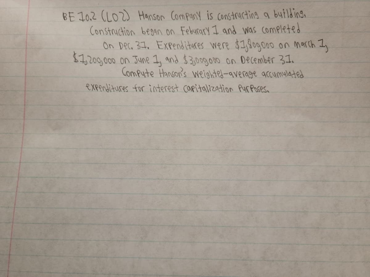 BE 10.2 (LO2) Hanson Company is constructing a building.
Construction began on Feburary I and was completed
On Dec, 31, Expenditures were $1,8090o00 on march Iy
$7,200,000 on June 1, and $3,00g.000 on December 31.
Compute Hanson's weighted-average accumylated
expentitures for interest capitalization PurPoses.
