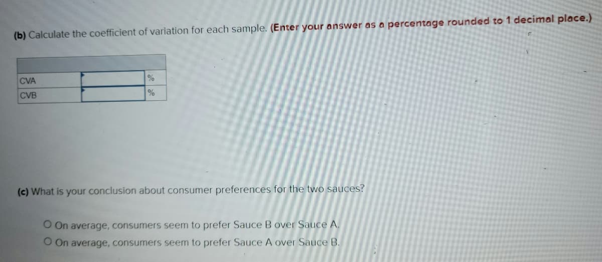 (b) Calculate the coefficient of variation for each sample. (Enter your answer as a percentage rounded to 1 decimal place.)
CVA
CVB
%
%
(c) What is your conclusion about consumer preferences for the two sauces?
O On average, consumers seem to prefer Sauce B over Sauce A.
O On average, consumers seem to prefer Sauce A over Sauce B.