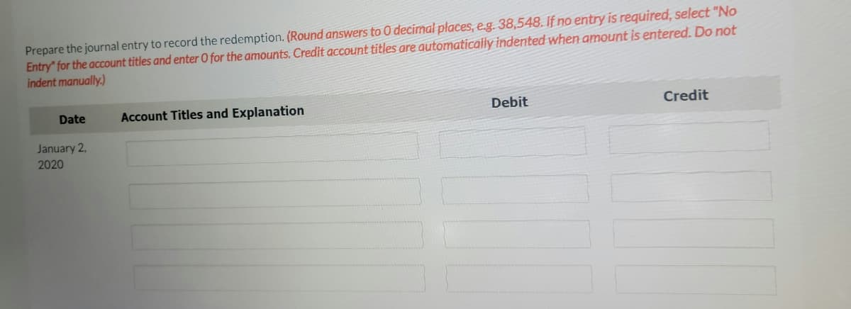 Prepare the journal entry to record the redemption. (Round answers to 0 decimal places, e.g. 38,548. If no entry is required, select "No
Entry" for the account titles and enter O for the amounts. Credit account titles are automatically indented when amount is entered. Do not
indent manually.)
Date
Account Titles and Explanation
Debit
Credit
January 2,
2020
