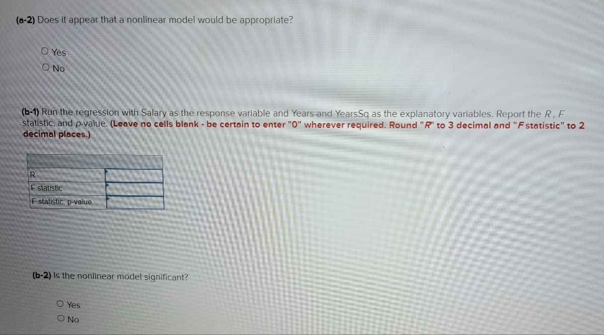 (a-2) Does it appear that a nonlinear model would be appropriate?
O Yes
O No
(b-1) Run the regression with Salary as the response variable and Years and Years Sq as the explanatory variables. Report the R, F
statistic, and p-value. (Leave no cells blank - be certain to enter "0" wherever required. Round "R" to 3 decimal and "Fstatistic" to 2
decimal places.)
R
F statistic
F statistic: p-value
(b-2) Is the nonlinear model significant?
O Yes
O No