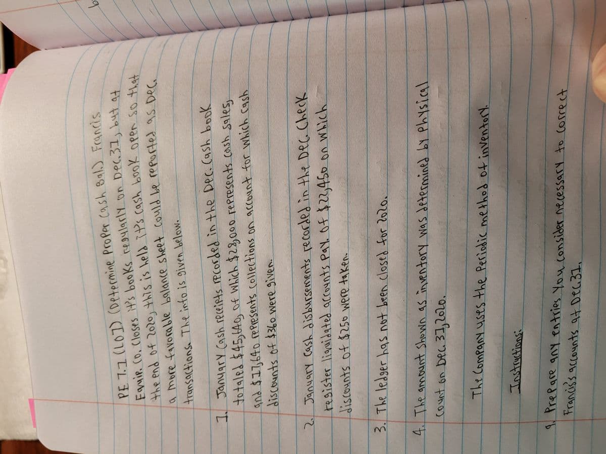 the end of this is it's cash book so that
PE 7.1(L0]) (Determine Proper cash Bal.) Francis
Egmir. Co. Closes it's books re4larly on Dec,31, byt at
the end of 202o, this is held it's cash bookK Open so tha
9.
transactions The info is given below.
I Janyary cash receiets rPCorded in the Dec. (ash book
totaled $45,640 of Which $28,0o0 represents cash sales
and $17,640 repPresents collections on account for which cash
discounts of $360 were given.
on which
discounts of $250 were taken.
3. The ledger has not been closed for 2020.
4. The anmount Shown as in ventory was determined bY Physical
count on Dec 31,2020.
The Company uses the Periodic method of inventory.
Instructions:
9 Prepare any entries You consider necessary to Correct
Francis's accounts at Deci37.
