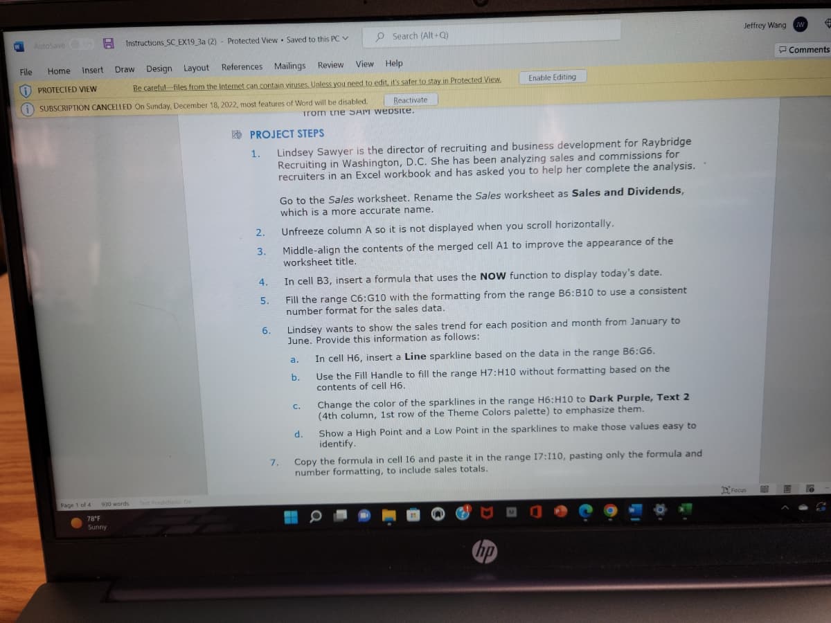 W
AutoSave Instructions SC EX19_3a (2)
-
Instructions SC EX19_3a (2) Protected View Saved to this PC ✓
Page 1 of 4
Draw Design
Layout
References Mailings Review
View
Help
File Home Insert
i PROTECTED VIEW
Be careful files from the Internet can contain viruses. Unless you need to edit, it's safer to stay in Protected View.
SUBSCRIPTION CANCELLED On Sunday, December 18, 2022, most features of Word will be disabled.
Reactivate
from the SAM website.
930 words
78°F
Sunny
Text Predictions: On
PROJECT STEPS
1.
2.
3.
4.
5.
6.
7.
Lindsey Sawyer is the director of recruiting and business development for Raybridge
Recruiting in Washington, D.C. She has been analyzing sales and commissions for
recruiters in an Excel workbook and has asked you to help her complete the analysis.
O Search (Alt+Q)
Go to the Sales worksheet. Rename the Sales worksheet as Sales and Dividends,
which is a more accurate name.
Unfreeze column A so it is not displayed when you scroll horizontally.
Middle-align the contents of the merged cell A1 to improve the appearance of the
worksheet title.
In cell B3, insert a formula that uses the NOW function to display today's date.
Fill the range C6:G10 with the formatting from the range B6:B10 to use a consistent
number format for the sales data.
a.
Lindsey wants to show the sales trend for each position and month from January to
June. Provide this information as follows:
b.
Enable Editing
C.
d.
In cell H6, insert a Line sparkline based on the data in the range B6:G6.
Use the Fill Handle to fill the range H7:H10 without formatting based on the
contents of cell H6.
Change the color of the sparklines in the range H6:H10 to Dark Purple, Text 2
(4th column, 1st row of the Theme Colors palette) to emphasize them.
Show a High Point and a Low Point in the sparklines to make those values easy to
identify.
Copy the formula in cell 16 and paste it in the range 17:110, pasting only the formula and
number formatting, to include sales totals.
hp
Jeffrey Wang W #
Focus
Comments