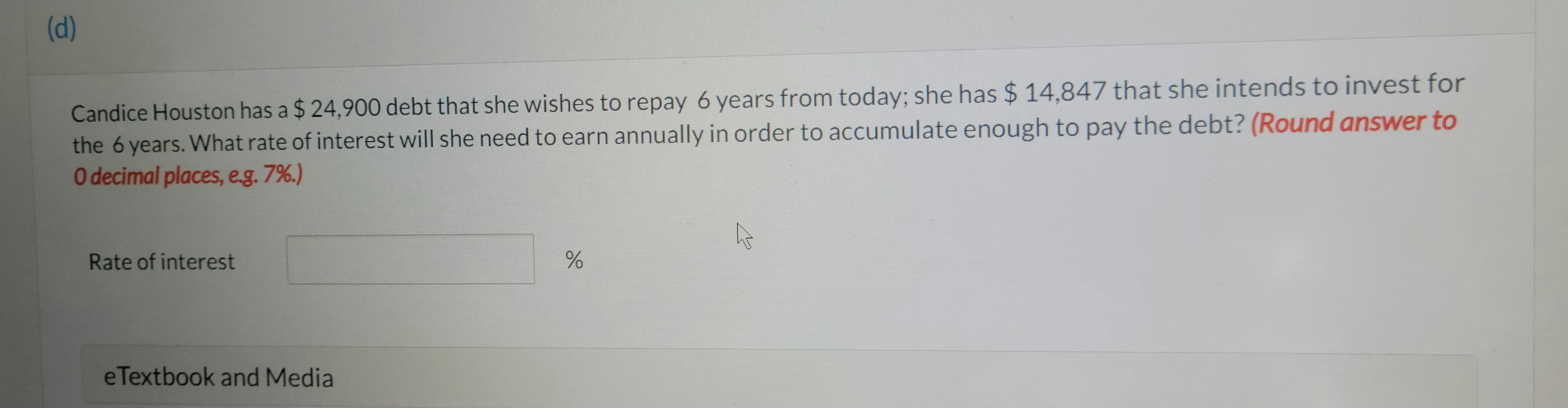 (d)
Candice Houston has a $ 24,900 debt that she wishes to repay 6 years from today; she has $ 14,847 that she intends to invest for
the 6 years. What rate of interest will she need to earn annually in order to accumulate enough to pay the debt? (Round answer to
O decimal places, e.g. 7%.)
Rate of interest
e Textbook and Media
