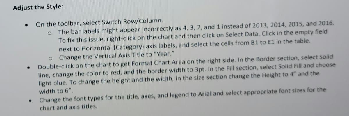 **Adjust the Style:**

- On the toolbar, select Switch Row/Column.
  - The bar labels might appear incorrectly as 4, 3, 2, and 1 instead of 2013, 2014, 2015, and 2016. To fix this issue, right-click on the chart and then click on Select Data. Click in the empty field next to Horizontal (Category) axis labels, and select the cells from B1 to E1 in the table.
  - Change the Vertical Axis Title to "Year."

- Double-click on the chart to get Format Chart Area on the right side. In the Border section, select Solid line, change the color to red, and the border width to 3pt. In the Fill section, select Solid Fill and choose light blue. To change the height and the width, in the size section change the Height to 4” and the width to 6”.

- Change the font types for the title, axes, and legend to Arial and select appropriate font sizes for the chart and axis titles.