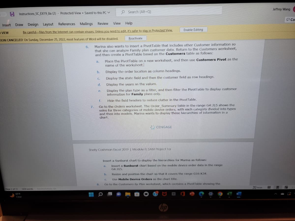 O VIEW
Instructions_SC_EX19_8a (2) Protected View Saved to this PC
Page 2 of 11
Insert Draw Design Layout
References Mailings Review
View Help
Be careful-files from the Internet can contain viruses. Unless you need to edit, it's safer to stay in Protected View.
TION CANCELLED On Sunday, December 25, 2022, most features of Word will be disabled.
6.
1439 words
65°F
Clear
.
Text Predictions: On
7.
a.
Reactivate
Marina also wants to insert a PivotTable that includes other Customer information so
that she can analyze Family plan customer data. Return to the Customers worksheet,
and then create a PivotTable based on the Customers table as follows:
b.
C.
d.
e.
Search (Alt+Q)
8.
Place the PivotTable on a new worksheet, and then use Customers Pivot as the
name of the worksheet.
Display the order location as column headings.
Display the state field and then the customer field as row headings.
Display the years as the values.
Display the plan type as a filter, and then filter the Pivotlable to display customer
information for Family plans only.
f.
Hide the field headers to reduce clutter in the Pivot Table.
Go to the Orders worksheet. The Order_Summary table in the range G4:J15 shows the
sales for three categories of mobile device orders, with each category divided into types
and then into models. Marina wants to display these hierarchies of information in a
chart.
Shelly Cashman Excel 2019 | Module 8: SAM Project la
Enable Editing
a.
CENGAGE
Insert a Sunburst chart to display the hierarchies for Marina as follows:
Insert a Sunburst chart based on the mobile device order data in the range
G4:315.
b.
Resize and position the chart so that it covers the range G16:K34.
C.
Use Mobile Device Orders as the chart title.
Go to the Customers by Plan worksheet, which contains a Pivot Table showing the
Focus
DA
Jeffrey Wang
Co
