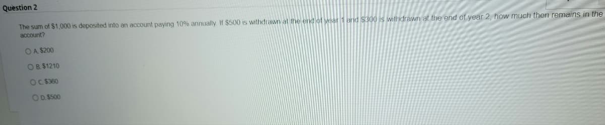 Question 2
The sum of $1,000 is deposited into an account paying 10% annually. If $500 is withdrawn at the end of year 1 and $300 is withdrawn at the end of year 2, how much then remains in the
account?
OA $200
OB. $1210
OC. $360
O D. $500