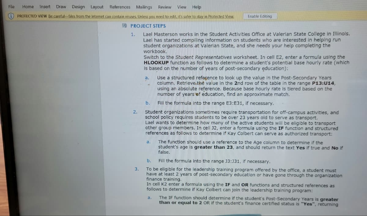 File
References Mailings Review View Help
Home Insert Draw Design Layout
PROTECTED VIEW Be careful-files from the Internet can contain viruses. Unless you need to edit, it's safer to stay in Protected View.
PROJECT STEPS
1.
2.
3.
Lael Masterson works in the Student Activities Office at Valerian State College in Illinois.
Lael has started compiling information on students who are interested in helping run
student organizations at Valerian State, and she needs your help completing the
workbook.
Switch to the Student Representatives worksheet. In cell E2, enter a formula using the
HLOOKUP function as follows to determine a student's potential base hourly rate (which
is based on the number of years of post-secondary education):
a.
b.
Enable Editing
a.
Student organizations sometimes require transportation for off-campus activities, and
school policy requires students to be over 23 years old to serve as transport.
Lael wants to determine how many of the active students will be eligible to transport
other group members. In cell J2, enter a formula using the IF function and structured
references as follows to determine if Kay Colbert can serve as authorized transport:
Use a structured reference to look up the value in the Post-Secondary Years
column. Retrieve the value in the 2nd row of the table in the range P13: U14,
using an absolute reference. Because base hourly rate is tiered based on the
number of years of education, find an approximate match.
Fill the formula into the range E3:E31, if necessary.
a.
The function should use a reference to the Age column to determine if the
student's age is greater than 23, and should return the text Yes if true and No if
false.
b.
Fill the formula into the range J3:031, if necessary.
To be eligible for the leadership training program offered by the office, a student must
have at least 2 years of post-secondary education or have gone through the organization
finance training.
In cell K2 enter a formula using the IF and OR functions and structured references as
follows to determine if Kay Colbert can join the leadership training program:
The IF function should determine if the student's Post-Secondary Years is greater
than or equal to 2 OR if the student's finance certified status is "Yes", returning