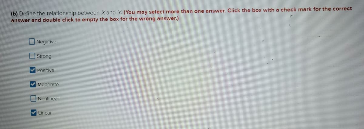 (b) Define the relationship between X and Y. (You may select more than one answer. Click the box with a check mark for the correct
answer and double click to empty the box for the wrong answer.)
330
Negative
Strong
Positive
✔Moderate
Nonlinear
✔Linear