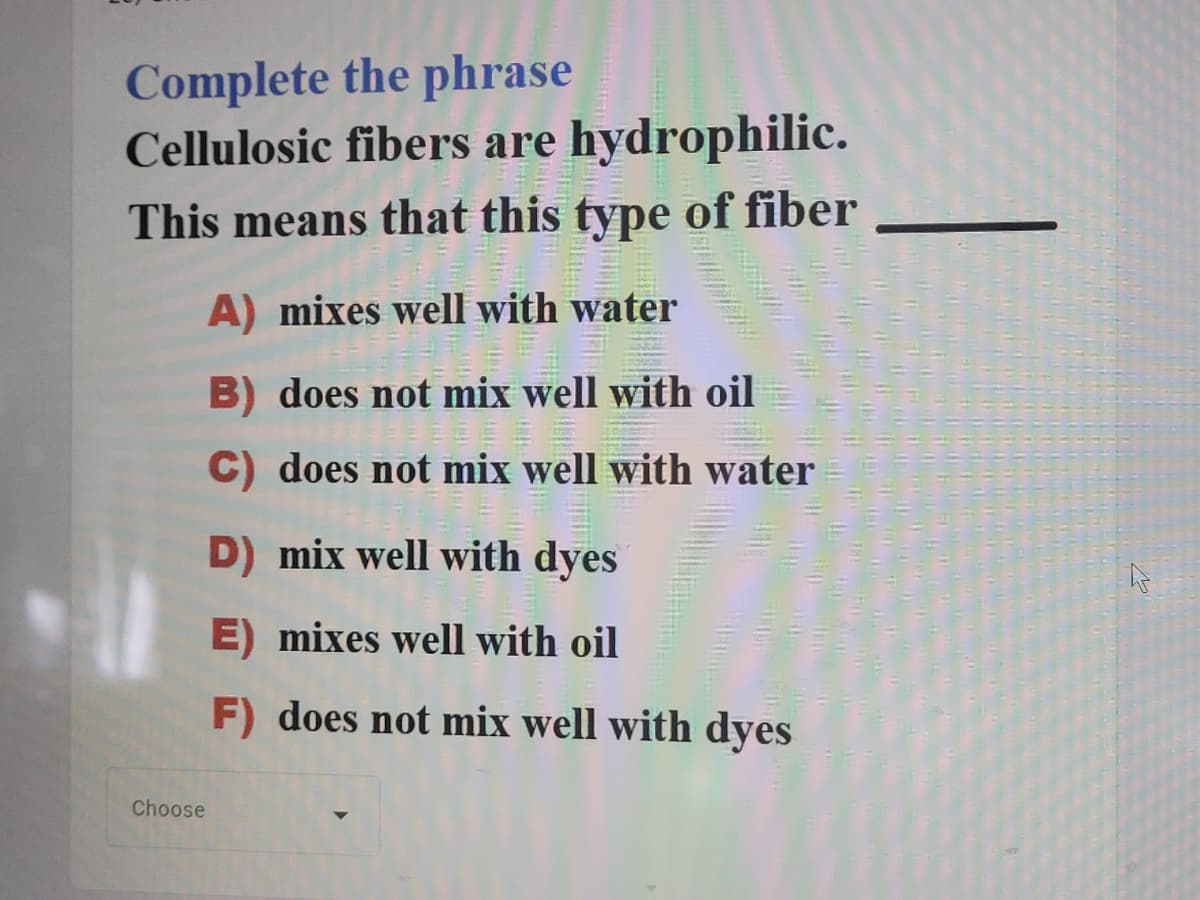 Complete the phrase
Cellulosic fibers are hydrophilic.
This means that this type of fiber
A) mixes well with water
B) does not mix well with oil
C) does not mix well with water
D) mix well with dyes
E) mixes well with oil
F) does not mix well with dyes
Choose
