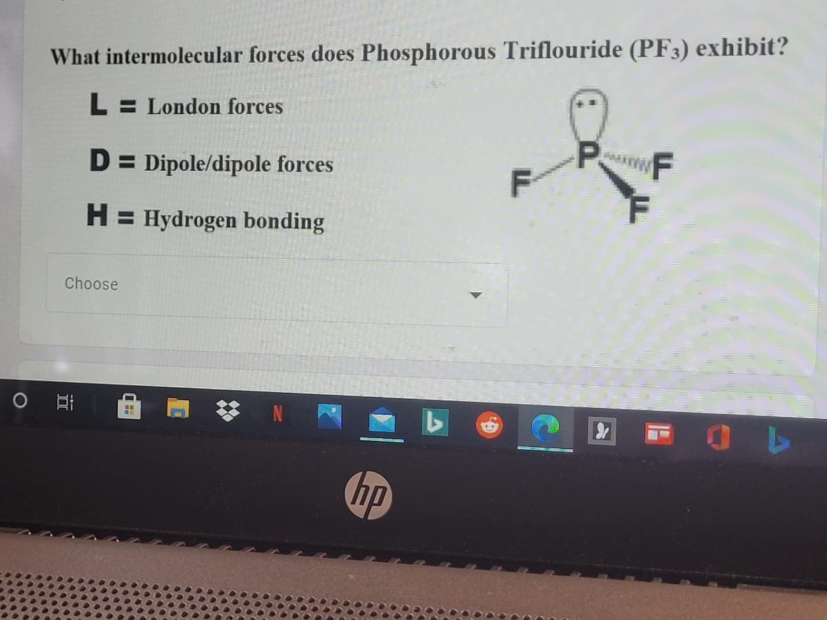 What intermolecular forces does Phosphorous Triflouride (PF3) exhibit?
L = London forces
P.
F
D = Dipole/dipole forces
H = Hydrogen bonding
Choose
hp
