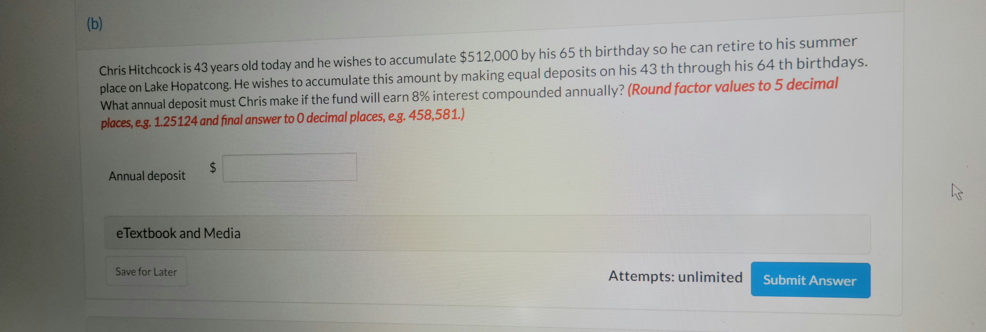 (b)
Chris Hitchcock is 43 years old today and he wishes to accumulate $512.000 by his 65 th birthday so he can retire to his summer
place on Lake Hopatcong. He wishes to accumulate this amount by making equal deposits on his 43 th through his 64 th birthdays.
What annual deposit must Chris make if the fund will earn 8% interest compounded annually? (Round factor values to 5 decimal
places, e.g. 1.25124 and final answer to 0 decimal places, e.g. 458,581.)
Annual deposit
eTextbook and Media
Save for Later
Attempts: unlimited
Submit Answer
%24
