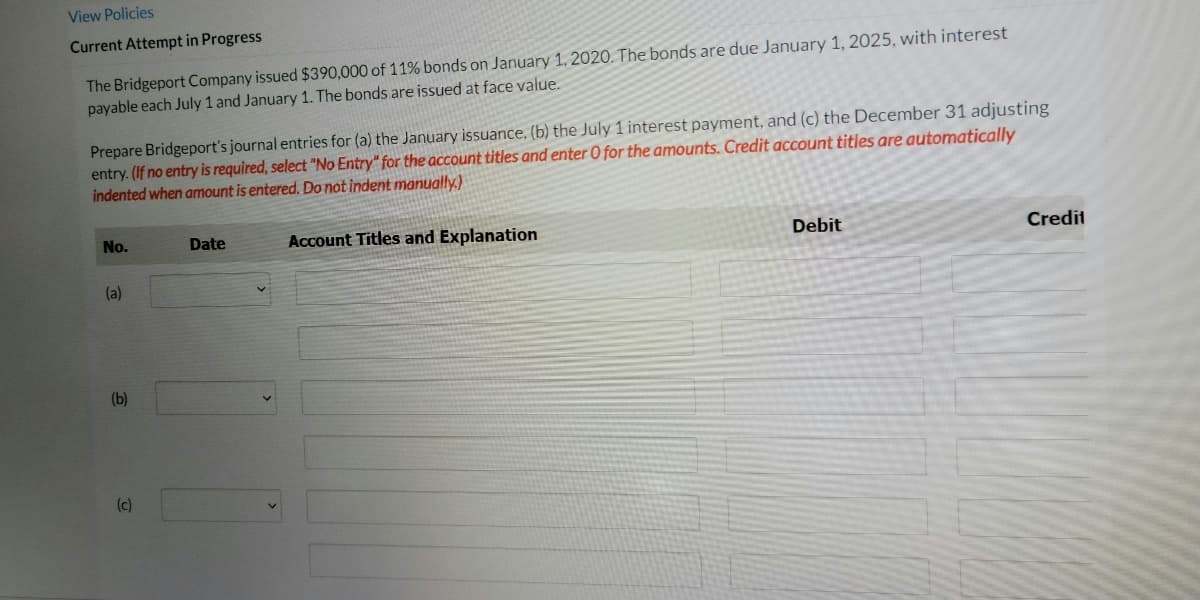 View Policies
Current Attempt in Progress
The Bridgeport Company issued $390,000 of 11% bonds on January 1, 2020. The bonds are due January 1, 2025, with interest
payable each July 1 and January 1. The bonds are issued at face value.
Prepare Bridgeport's journal entries for (a) the January issuance, (b) the July 1 interest payment, and (c) the December 31 adjusting
entry. (If no entry is required, select "No Entry" for the account titles and enter O for the amounts. Credit account titles are automatically
indented when amount is entered. Do not indent manually.)
No.
Date
Account Titles and Explanation
Debit
Credit
(a)
(b)
(c)
