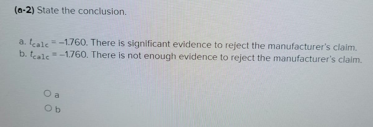 (a-2) State the conclusion.
a. tcalc = −1.760. There is significant evidence to reject the manufacturer's claim.
b. tcalc = -1.760. There is not enough evidence to reject the manufacturer's claim.
a
Ob