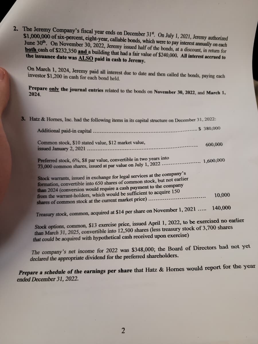 2. The Jeremy Company's fiscal year ends on December 31st. On July 1, 2021, Jeremy authorized
$1,000,000 of six-percent, eight-year, callable bonds, which were to pay interest annually on each
June 30th. On November 30, 2022, Jeremy issued half of the bonds, at a discount, in return for
both cash of $232,350 and a building that had a fair value of $240,000. All interest accrued to
the issuance date was ALSO paid in cash to Jeremy.
On March 1, 2024, Jeremy paid all interest due to date and then called the bonds, paying each
investor $1,200 in cash for each bond held.
Prepare only the journal entries related to the bonds on November 30, 2022, and March 1,
2024.
3. Hatz & Hornes, Inc. had the following items in its capital structure on December 31, 2022:
Additional paid-in capital.
$ 380,000
Common stock, $10 stated value, $12 market value,
issued January 2, 2021
Preferred stock, 6%, $8 par value, convertible in two years into
73,000 common shares, issued at par value on July 1, 2022
600,000
1,600,000
Stock warrants, issued in exchange for legal services at the company's
formation, convertible into 650 shares of common stock, but not earlier
than 2024 (conversion would require a cash payment to the company
from the warrant-holders, which would be sufficient to acquire 150
shares of common stock at the current market price)
Treasury stock, common, acquired at $14 per share on November 1, 2021 .....
Stock options, common, $13 exercise price, issued April 1, 2022, to be exercised no earlier
than March 31, 2025, convertible into 12,500 shares (less treasury stock of 3,700 shares
that could be acquired with hypothetical cash received upon exercise)
2
10,000
140,000
The company's net incom for 2022 was $348,000; the Board of Directors had not yet
declared the appropriate dividend for the preferred shareholders.
Prepare a schedule of the earnings per share that Hatz & Hornes would report for the year
ended December 31, 2022.